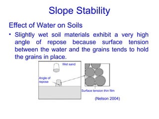 Slope Stability
Effect of Water on Soils
• Slightly wet soil materials exhibit a very high
angle of repose because surface tension
between the water and the grains tends to hold
the grains in place.
(Nelson 2004)
Wet sand
Angle of
repose
Surface tension thin film
 