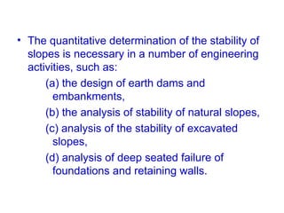 • The quantitative determination of the stability of
slopes is necessary in a number of engineering
activities, such as:
(a) the design of earth dams and
embankments,
(b) the analysis of stability of natural slopes,
(c) analysis of the stability of excavated
slopes,
(d) analysis of deep seated failure of
foundations and retaining walls.
 