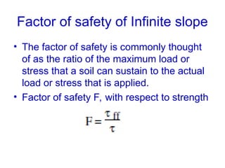 Factor of safety of Infinite slope
• The factor of safety is commonly thought
of as the ratio of the maximum load or
stress that a soil can sustain to the actual
load or stress that is applied.
• Factor of safety F, with respect to strength
 