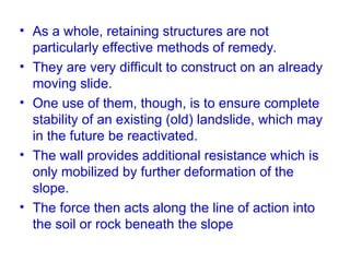 • As a whole, retaining structures are not
particularly effective methods of remedy.
• They are very difficult to construct on an already
moving slide.
• One use of them, though, is to ensure complete
stability of an existing (old) landslide, which may
in the future be reactivated.
• The wall provides additional resistance which is
only mobilized by further deformation of the
slope.
• The force then acts along the line of action into
the soil or rock beneath the slope
 