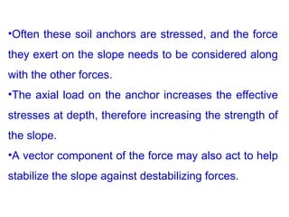 •Often these soil anchors are stressed, and the force
they exert on the slope needs to be considered along
with the other forces.
•The axial load on the anchor increases the effective
stresses at depth, therefore increasing the strength of
the slope.
•A vector component of the force may also act to help
stabilize the slope against destabilizing forces.
 