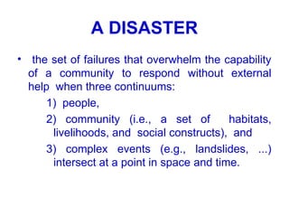 A DISASTER
• the set of failures that overwhelm the capability
of a community to respond without external
help when three continuums:
1) people,
2) community (i.e., a set of habitats,
livelihoods, and social constructs), and
3) complex events (e.g., landslides, ...)
intersect at a point in space and time.
 