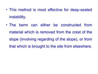• This method is most effective for deep-seated
instability.
• The berm can either be constructed from
material which is removed from the crest of the
slope (involving regarding of the slope), or from
that which is brought to the site from elsewhere.
 
