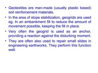 • Geotextiles are man-made (usually plastic based)
soil reinforcement materials.
• In the area of slope stabilization, geogrids are used
eg. In an embankment fill to reduce the amount of
movement possible, keeping the fill in place.
• Very often the geogrid is used as an anchor,
providing a reaction against the disturbing moment.
• They are often also used to repair small slides in
engineering earthworks. They perform this function
well.
 