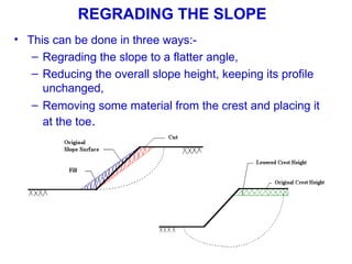 • This can be done in three ways:-
– Regrading the slope to a flatter angle,
– Reducing the overall slope height, keeping its profile
unchanged,
– Removing some material from the crest and placing it
at the toe.
REGRADING THE SLOPE
 
