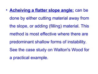 • Acheiving a flatter slope angle: can be
done by either cutting material away from
the slope, or adding (filling) material. This
method is most effective where there are
predominant shallow forms of instability.
See the case study on Walton's Wood for
a practical example.
 