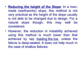• Reducing the height of the Slope: In a man-
made (earthworks) slope, this method is not
very practical as the height of the slope usually
is not able to be changed due to design. For a
natural slope though, this may well be
considered.
• However, the reduction in instability achieved
using this method is much lower than that
achieved by say loading the toe, unless the
failure is deep-seated. It does not help much in
the case of shallow failures.
 