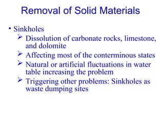 • Sinkholes
 Dissolution of carbonate rocks, limestone,
and dolomite
 Affecting most of the conterminous states
 Natural or artificial fluctuations in water
table increasing the problem
 Triggering other problems: Sinkholes as
waste dumping sites
Removal of Solid Materials
 