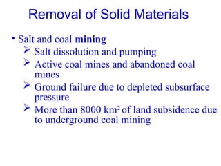 • Salt and coal mining
 Salt dissolution and pumping
 Active coal mines and abandoned coal
mines
 Ground failure due to depleted subsurface
pressure
 More than 8000 km2
of land subsidence due
to underground coal mining
Removal of Solid Materials
 