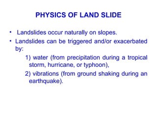 PHYSICS OF LAND SLIDE
• Landslides occur naturally on slopes.
• Landslides can be triggered and/or exacerbated
by:
1) water (from precipitation during a tropical
storm, hurricane, or typhoon),
2) vibrations (from ground shaking during an
earthquake).
 