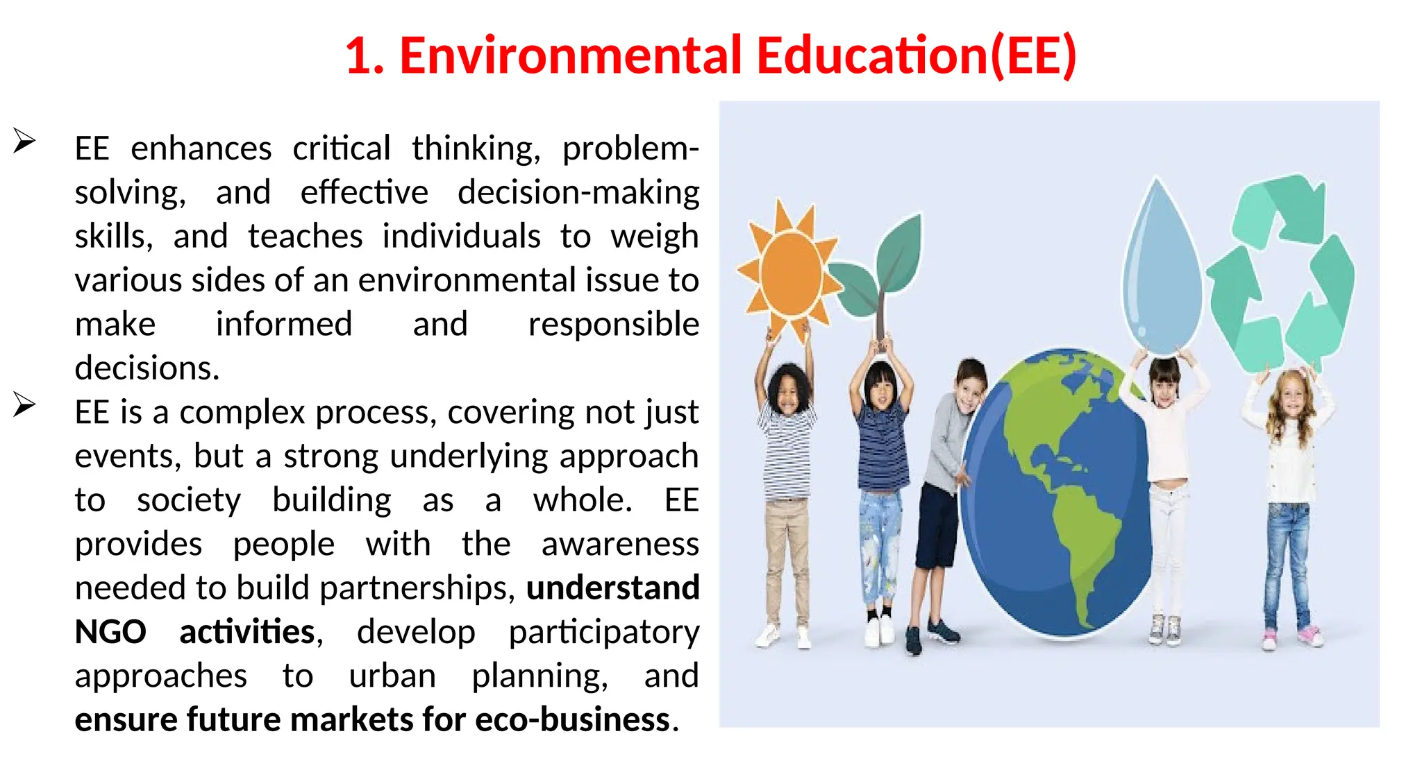 1. Environmental Education(EE)
 EE enhances critical thinking, problem-
solving, and effective decision-making
skills, and teaches individuals to weigh
various sides of an environmental issue to
make informed and responsible
decisions.
 EE is a complex process, covering not just
events, but a strong underlying approach
to society building as a whole. EE
provides people with the awareness
needed to build partnerships, understand
NGO activities, develop participatory
approaches to urban planning, and
ensure future markets for eco-business.
 