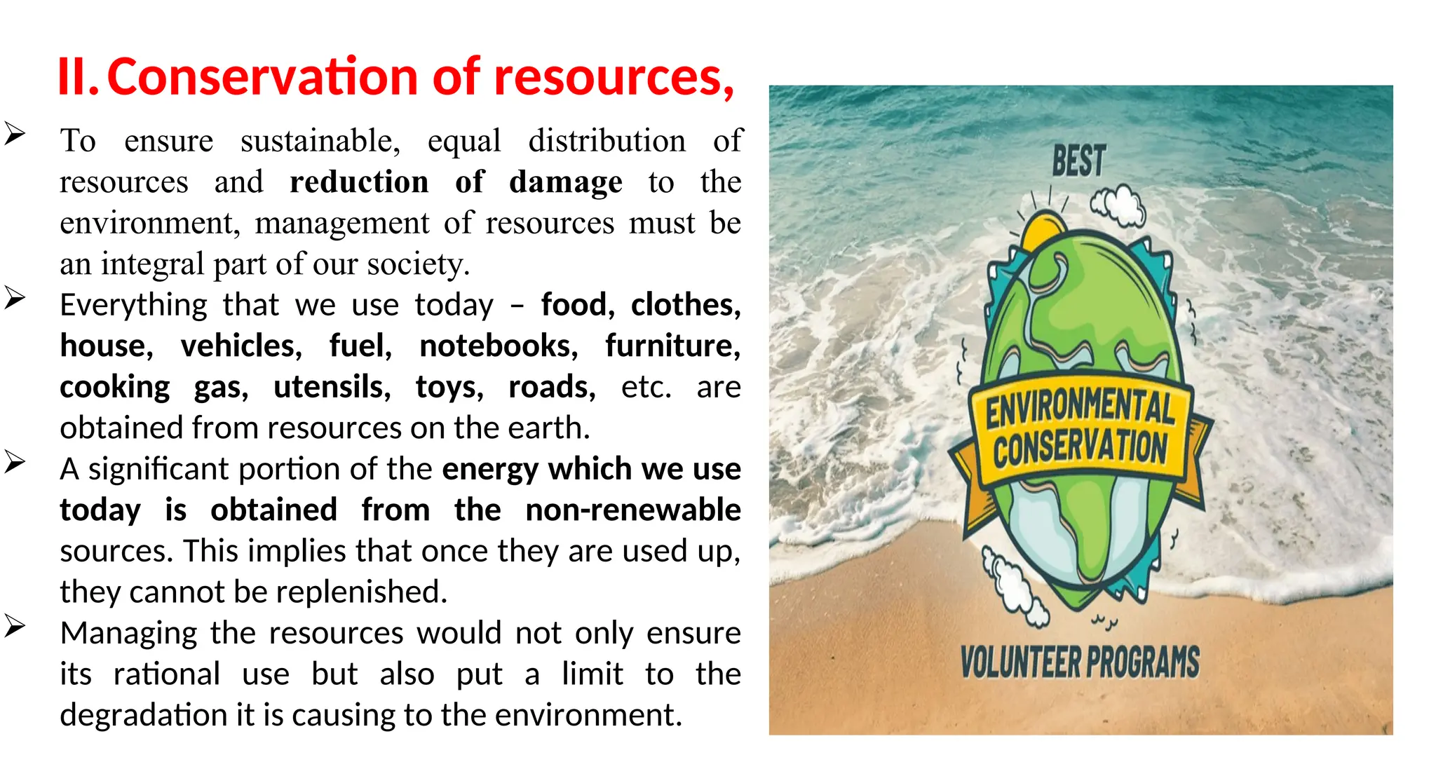 II.Conservation of resources,
 To ensure sustainable, equal distribution of
resources and reduction of damage to the
environment, management of resources must be
an integral part of our society.
 Everything that we use today – food, clothes,
house, vehicles, fuel, notebooks, furniture,
cooking gas, utensils, toys, roads, etc. are
obtained from resources on the earth.
 A significant portion of the energy which we use
today is obtained from the non-renewable
sources. This implies that once they are used up,
they cannot be replenished.
 Managing the resources would not only ensure
its rational use but also put a limit to the
degradation it is causing to the environment.
 