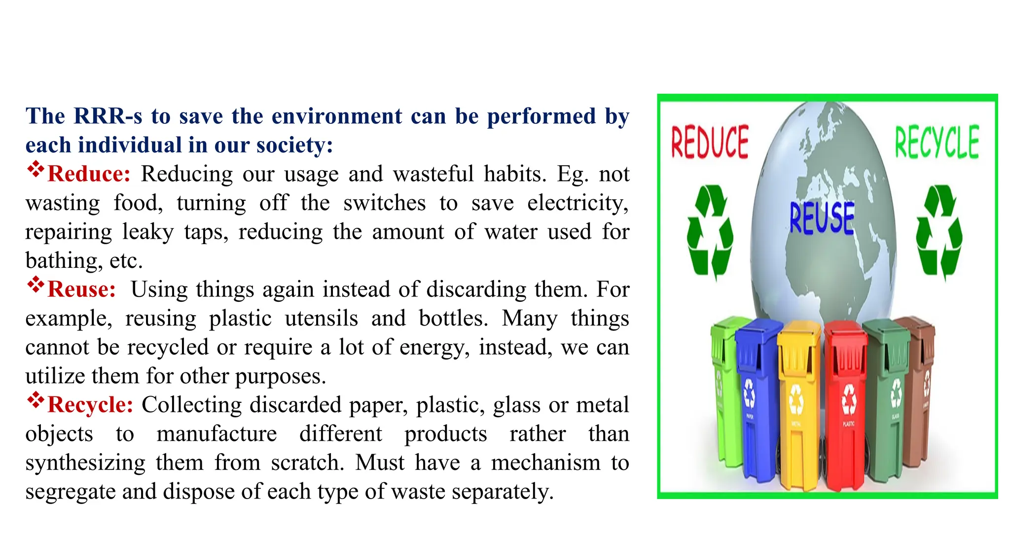 The RRR-s to save the environment can be performed by
each individual in our society:
Reduce: Reducing our usage and wasteful habits. Eg. not
wasting food, turning off the switches to save electricity,
repairing leaky taps, reducing the amount of water used for
bathing, etc.
Reuse: Using things again instead of discarding them. For
example, reusing plastic utensils and bottles. Many things
cannot be recycled or require a lot of energy, instead, we can
utilize them for other purposes.
Recycle: Collecting discarded paper, plastic, glass or metal
objects to manufacture different products rather than
synthesizing them from scratch. Must have a mechanism to
segregate and dispose of each type of waste separately.
 