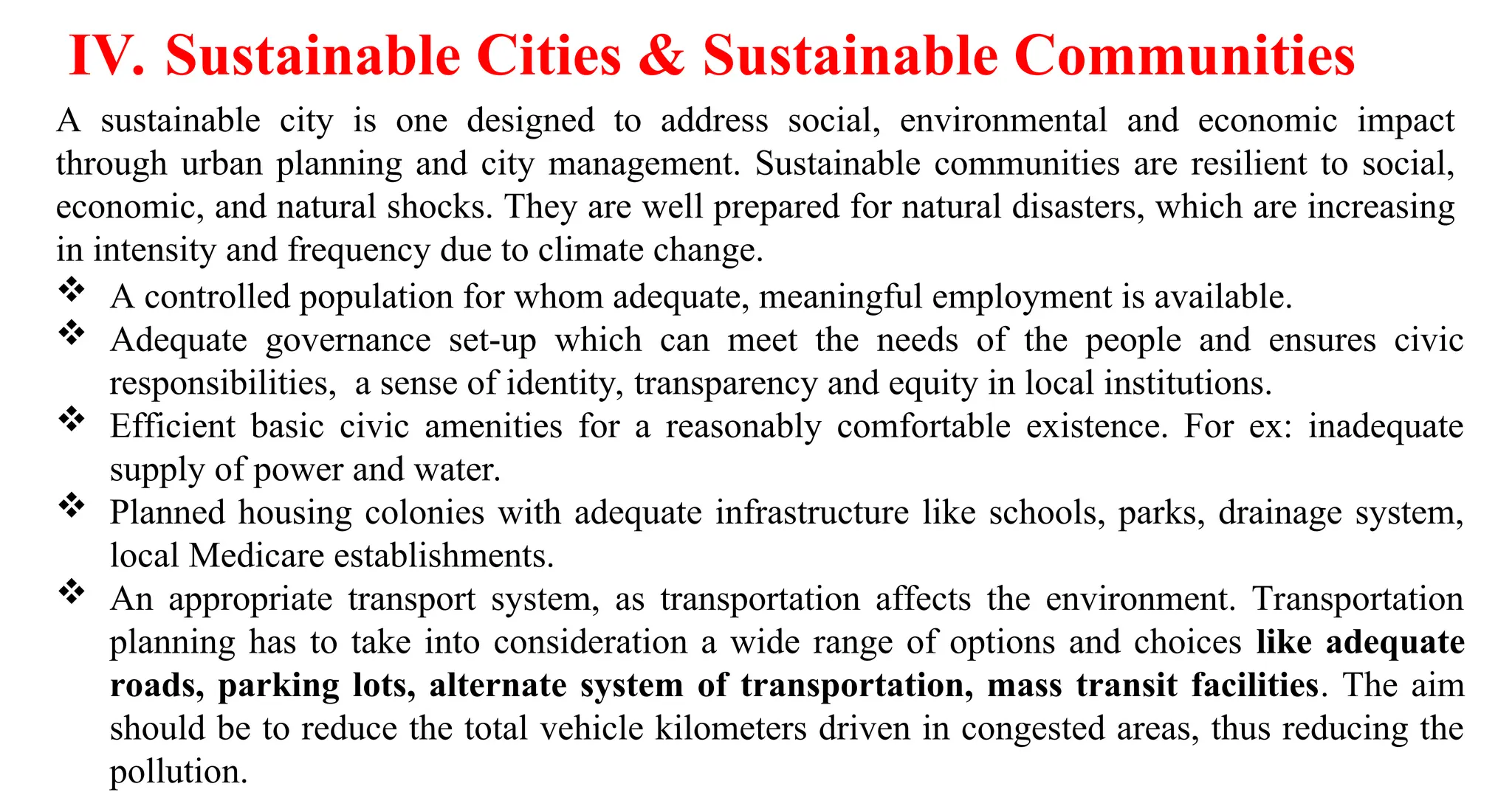 IV. Sustainable Cities & Sustainable Communities
A sustainable city is one designed to address social, environmental and economic impact
through urban planning and city management. Sustainable communities are resilient to social,
economic, and natural shocks. They are well prepared for natural disasters, which are increasing
in intensity and frequency due to climate change.
 A controlled population for whom adequate, meaningful employment is available.
 Adequate governance set-up which can meet the needs of the people and ensures civic
responsibilities, a sense of identity, transparency and equity in local institutions.
 Efficient basic civic amenities for a reasonably comfortable existence. For ex: inadequate
supply of power and water.
 Planned housing colonies with adequate infrastructure like schools, parks, drainage system,
local Medicare establishments.
 An appropriate transport system, as transportation affects the environment. Transportation
planning has to take into consideration a wide range of options and choices like adequate
roads, parking lots, alternate system of transportation, mass transit facilities. The aim
should be to reduce the total vehicle kilometers driven in congested areas, thus reducing the
pollution.
 