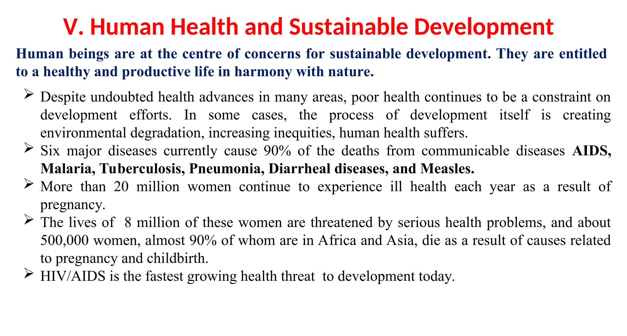 Human beings are at the centre of concerns for sustainable development. They are entitled
to a healthy and productive life in harmony with nature.
V. Human Health and Sustainable Development
 Despite undoubted health advances in many areas, poor health continues to be a constraint on
development efforts. In some cases, the process of development itself is creating
environmental degradation, increasing inequities, human health suffers.
 Six major diseases currently cause 90% of the deaths from communicable diseases AIDS,
Malaria, Tuberculosis, Pneumonia, Diarrheal diseases, and Measles.
 More than 20 million women continue to experience ill health each year as a result of
pregnancy.
 The lives of 8 million of these women are threatened by serious health problems, and about
500,000 women, almost 90% of whom are in Africa and Asia, die as a result of causes related
to pregnancy and childbirth.
 HIV/AIDS is the fastest growing health threat to development today.
 