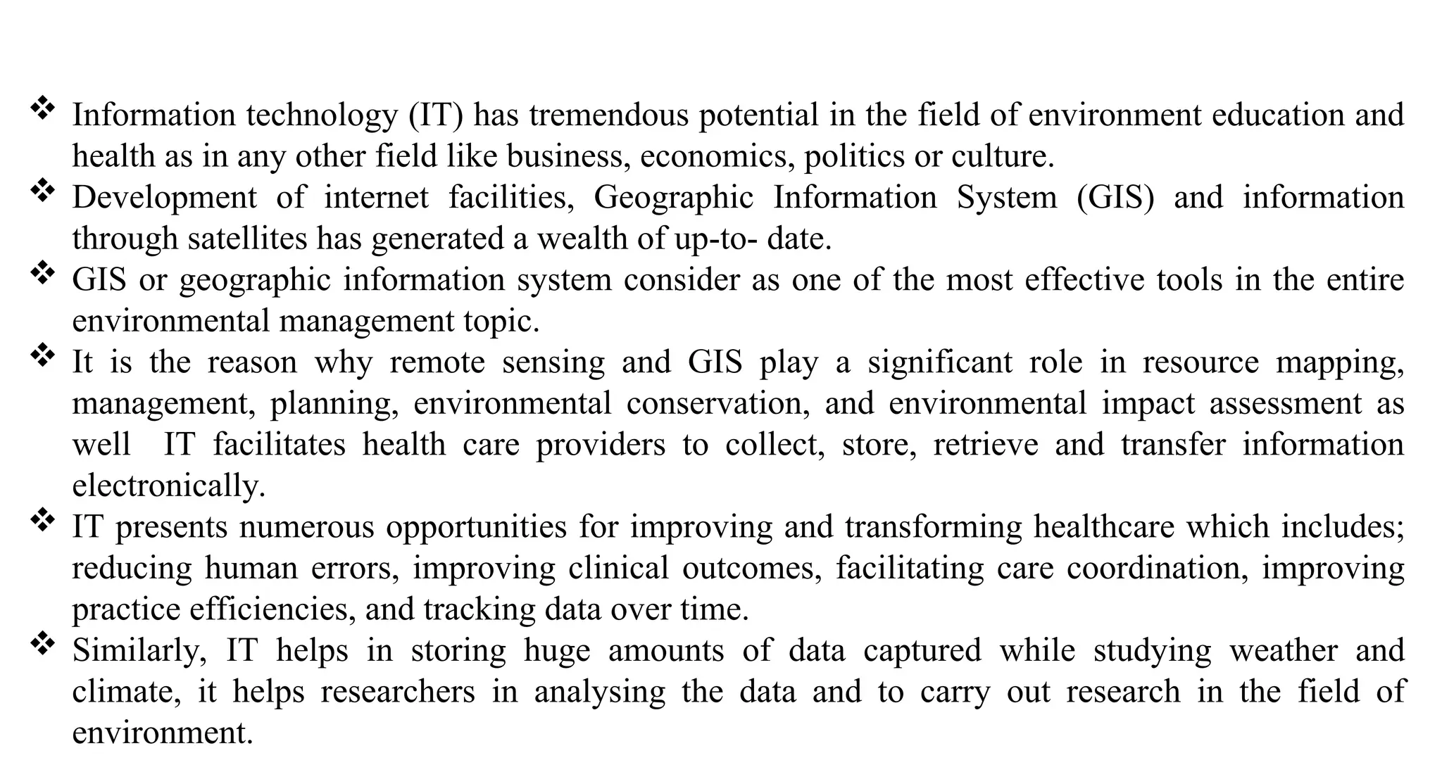  Information technology (IT) has tremendous potential in the field of environment education and
health as in any other field like business, economics, politics or culture.
 Development of internet facilities, Geographic Information System (GIS) and information
through satellites has generated a wealth of up-to- date.
 GIS or geographic information system consider as one of the most effective tools in the entire
environmental management topic.
 It is the reason why remote sensing and GIS play a significant role in resource mapping,
management, planning, environmental conservation, and environmental impact assessment as
well IT facilitates health care providers to collect, store, retrieve and transfer information
electronically.
 IT presents numerous opportunities for improving and transforming healthcare which includes;
reducing human errors, improving clinical outcomes, facilitating care coordination, improving
practice efficiencies, and tracking data over time.
 Similarly, IT helps in storing huge amounts of data captured while studying weather and
climate, it helps researchers in analysing the data and to carry out research in the field of
environment.
 
