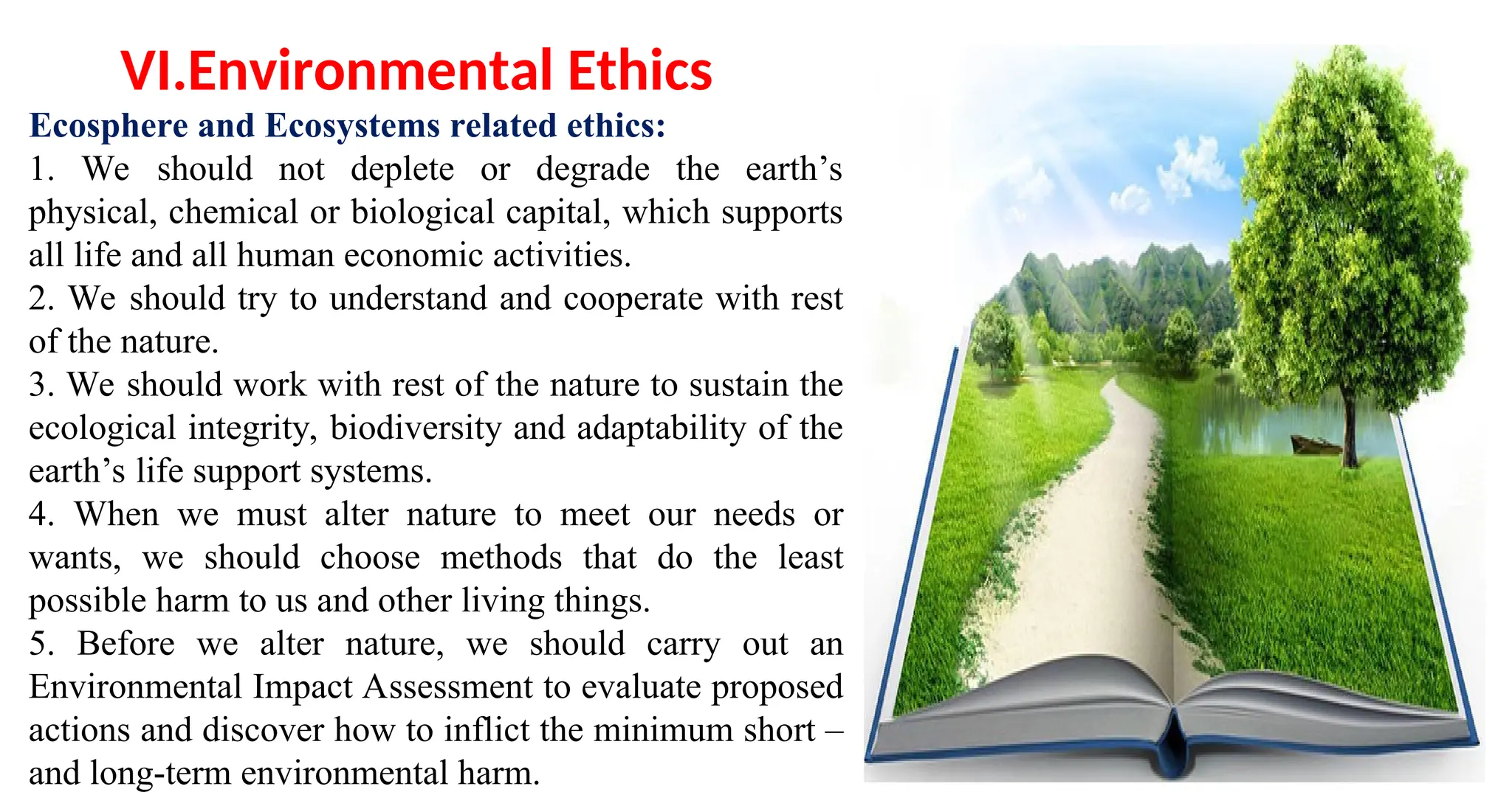 Ecosphere and Ecosystems related ethics:
1. We should not deplete or degrade the earth’s
physical, chemical or biological capital, which supports
all life and all human economic activities.
2. We should try to understand and cooperate with rest
of the nature.
3. We should work with rest of the nature to sustain the
ecological integrity, biodiversity and adaptability of the
earth’s life support systems.
4. When we must alter nature to meet our needs or
wants, we should choose methods that do the least
possible harm to us and other living things.
5. Before we alter nature, we should carry out an
Environmental Impact Assessment to evaluate proposed
actions and discover how to inflict the minimum short –
and long-term environmental harm.
VI.Environmental Ethics
 