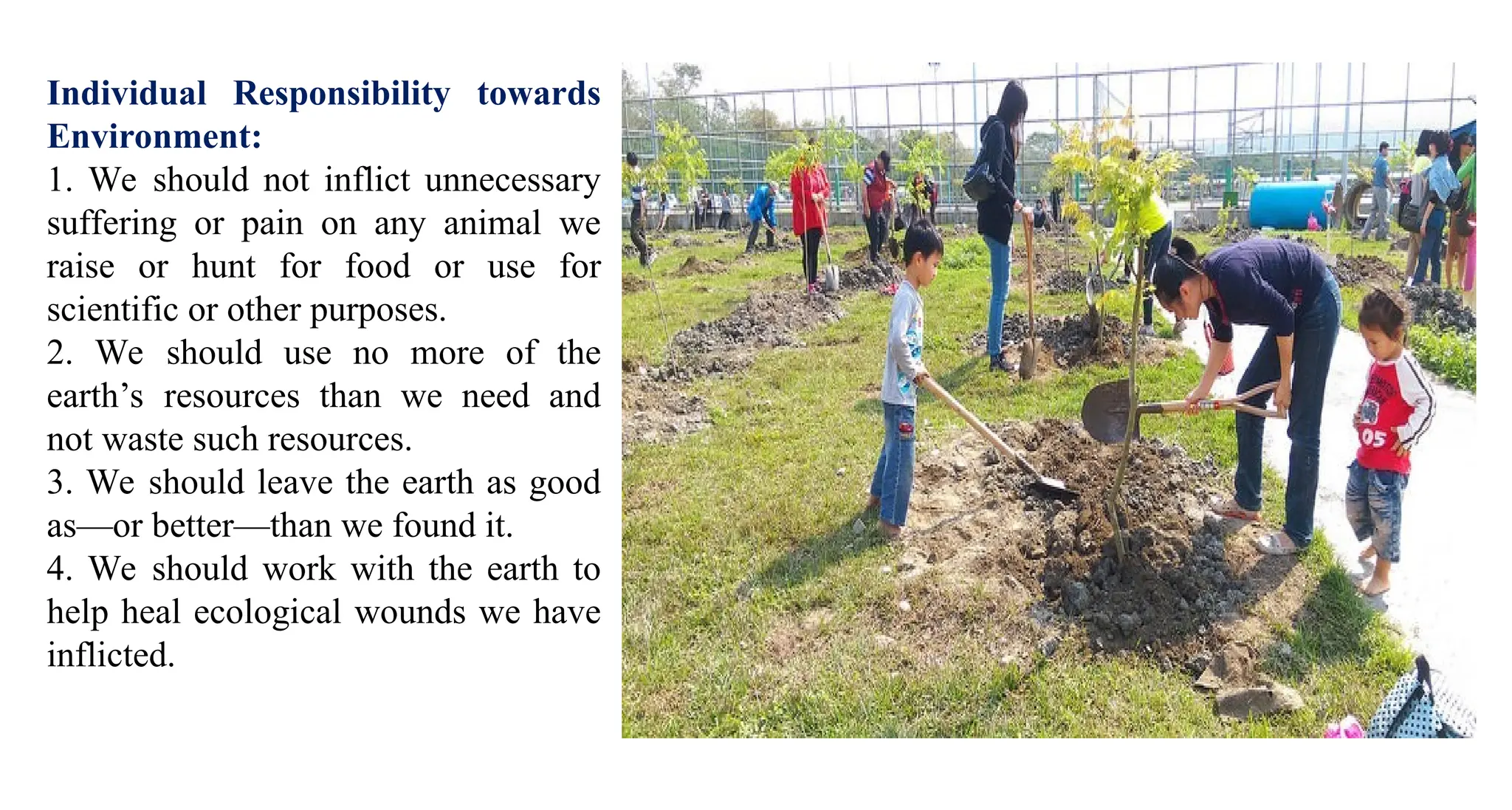 Individual Responsibility towards
Environment:
1. We should not inflict unnecessary
suffering or pain on any animal we
raise or hunt for food or use for
scientific or other purposes.
2. We should use no more of the
earth’s resources than we need and
not waste such resources.
3. We should leave the earth as good
as—or better—than we found it.
4. We should work with the earth to
help heal ecological wounds we have
inflicted.
 