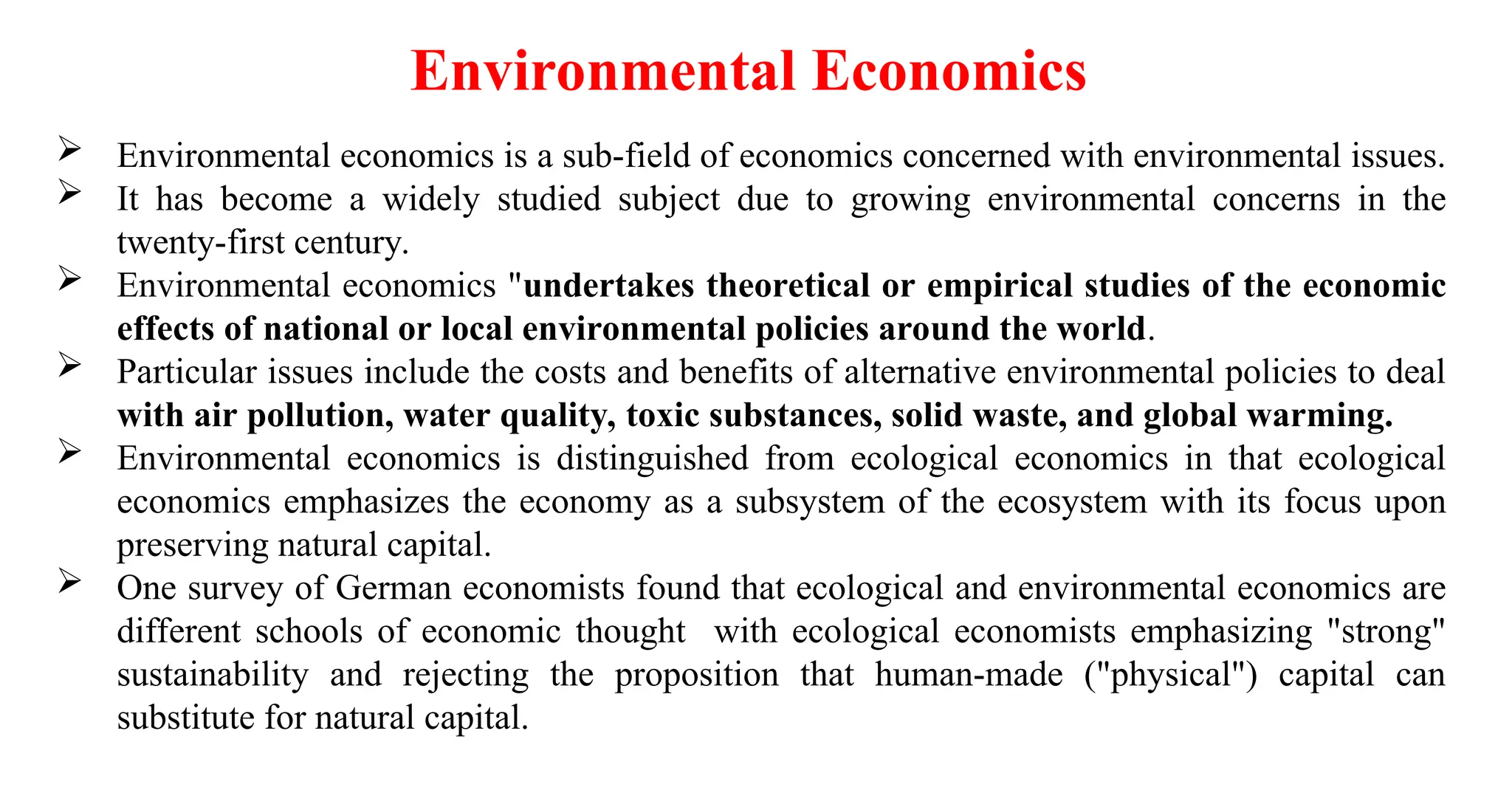  Environmental economics is a sub-field of economics concerned with environmental issues.
 It has become a widely studied subject due to growing environmental concerns in the
twenty-first century.
 Environmental economics "undertakes theoretical or empirical studies of the economic
effects of national or local environmental policies around the world.
 Particular issues include the costs and benefits of alternative environmental policies to deal
with air pollution, water quality, toxic substances, solid waste, and global warming.
 Environmental economics is distinguished from ecological economics in that ecological
economics emphasizes the economy as a subsystem of the ecosystem with its focus upon
preserving natural capital.
 One survey of German economists found that ecological and environmental economics are
different schools of economic thought with ecological economists emphasizing "strong"
sustainability and rejecting the proposition that human-made ("physical") capital can
substitute for natural capital.
Environmental Economics
 