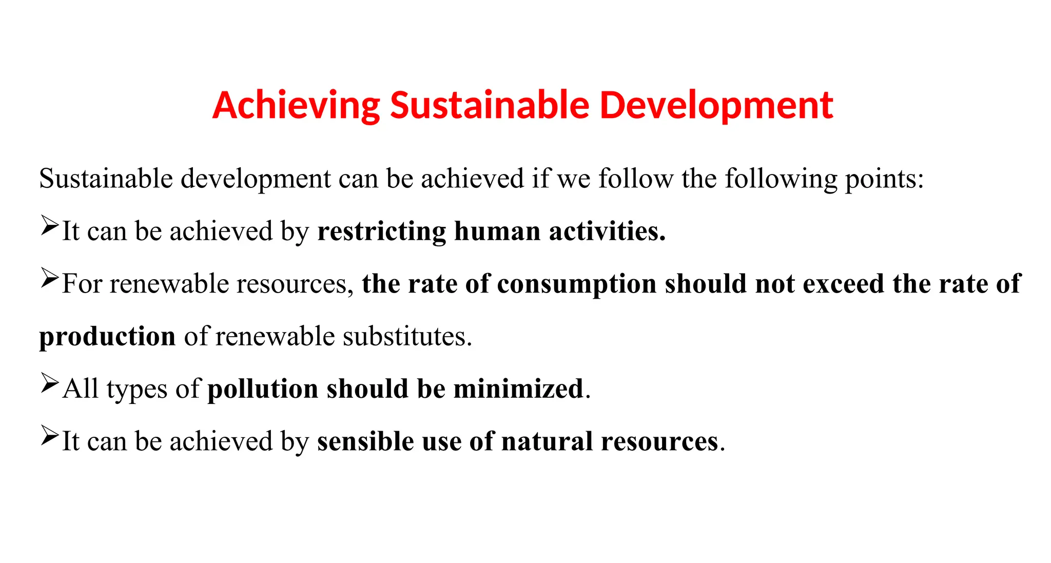 Sustainable development can be achieved if we follow the following points:
It can be achieved by restricting human activities.
For renewable resources, the rate of consumption should not exceed the rate of
production of renewable substitutes.
All types of pollution should be minimized.
It can be achieved by sensible use of natural resources.
Achieving Sustainable Development
 