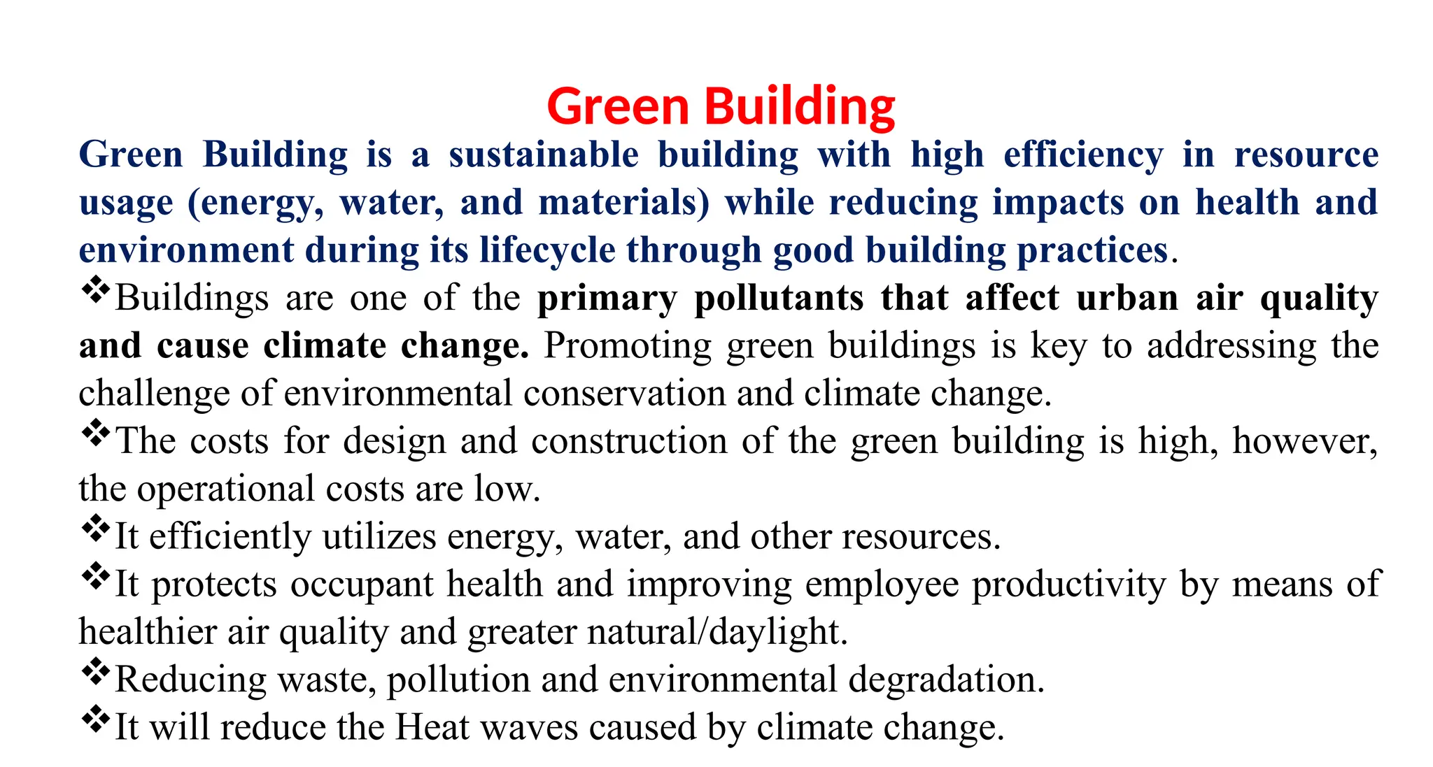 Green Building is a sustainable building with high efficiency in resource
usage (energy, water, and materials) while reducing impacts on health and
environment during its lifecycle through good building practices.
Buildings are one of the primary pollutants that affect urban air quality
and cause climate change. Promoting green buildings is key to addressing the
challenge of environmental conservation and climate change.
The costs for design and construction of the green building is high, however,
the operational costs are low.
It efficiently utilizes energy, water, and other resources.
It protects occupant health and improving employee productivity by means of
healthier air quality and greater natural/daylight.
Reducing waste, pollution and environmental degradation.
It will reduce the Heat waves caused by climate change.
Green Building
 