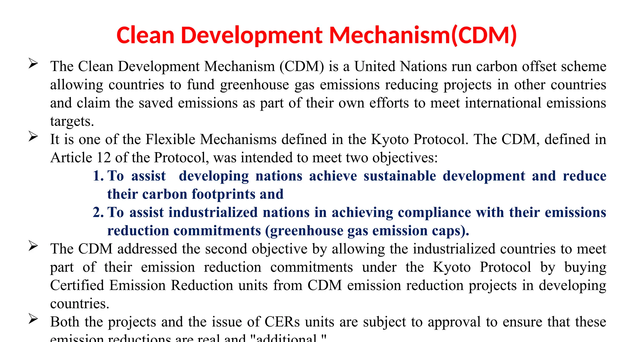 Clean Development Mechanism(CDM)
 The Clean Development Mechanism (CDM) is a United Nations run carbon offset scheme
allowing countries to fund greenhouse gas emissions reducing projects in other countries
and claim the saved emissions as part of their own efforts to meet international emissions
targets.
 It is one of the Flexible Mechanisms defined in the Kyoto Protocol. The CDM, defined in
Article 12 of the Protocol, was intended to meet two objectives:
1. To assist developing nations achieve sustainable development and reduce
their carbon footprints and
2. To assist industrialized nations in achieving compliance with their emissions
reduction commitments (greenhouse gas emission caps).
 The CDM addressed the second objective by allowing the industrialized countries to meet
part of their emission reduction commitments under the Kyoto Protocol by buying
Certified Emission Reduction units from CDM emission reduction projects in developing
countries.
 Both the projects and the issue of CERs units are subject to approval to ensure that these
 