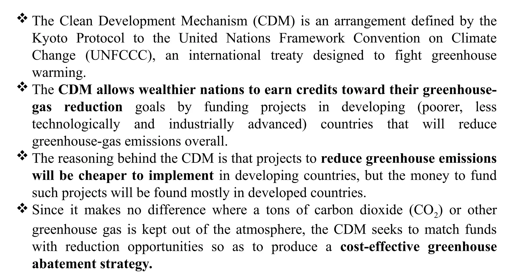  The Clean Development Mechanism (CDM) is an arrangement defined by the
Kyoto Protocol to the United Nations Framework Convention on Climate
Change (UNFCCC), an international treaty designed to fight greenhouse
warming.
 The CDM allows wealthier nations to earn credits toward their greenhouse-
gas reduction goals by funding projects in developing (poorer, less
technologically and industrially advanced) countries that will reduce
greenhouse-gas emissions overall.
 The reasoning behind the CDM is that projects to reduce greenhouse emissions
will be cheaper to implement in developing countries, but the money to fund
such projects will be found mostly in developed countries.
 Since it makes no difference where a tons of carbon dioxide (CO2) or other
greenhouse gas is kept out of the atmosphere, the CDM seeks to match funds
with reduction opportunities so as to produce a cost-effective greenhouse
abatement strategy.
 