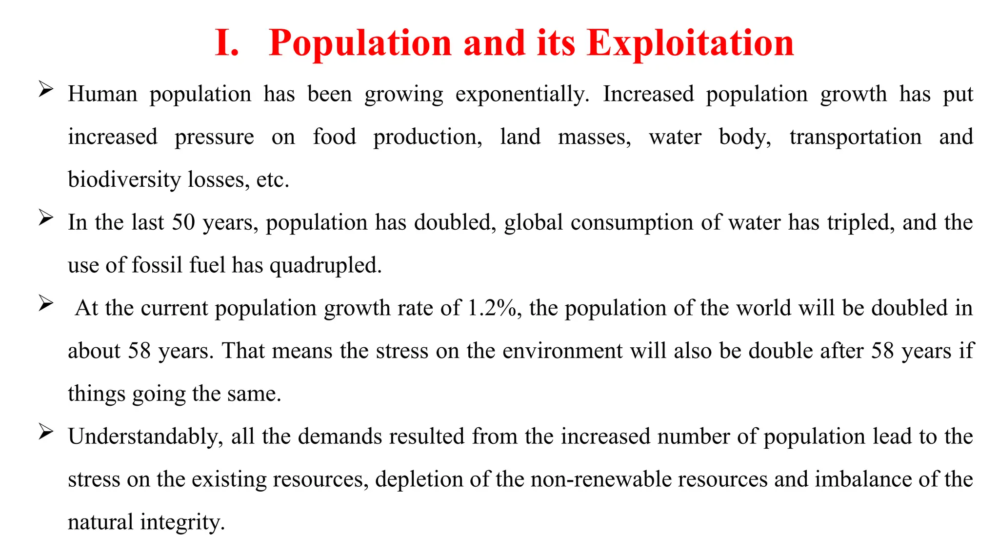  Human population has been growing exponentially. Increased population growth has put
increased pressure on food production, land masses, water body, transportation and
biodiversity losses, etc.
 In the last 50 years, population has doubled, global consumption of water has tripled, and the
use of fossil fuel has quadrupled.
 At the current population growth rate of 1.2%, the population of the world will be doubled in
about 58 years. That means the stress on the environment will also be double after 58 years if
things going the same.
 Understandably, all the demands resulted from the increased number of population lead to the
stress on the existing resources, depletion of the non-renewable resources and imbalance of the
natural integrity.
I. Population and its Exploitation
 