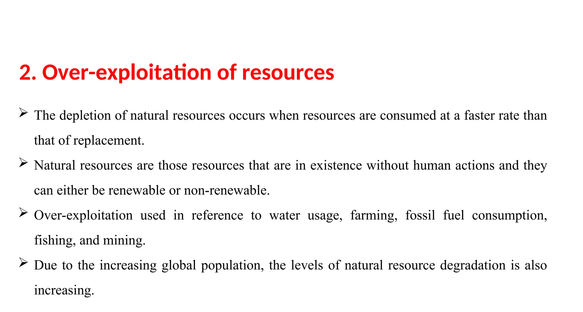  The depletion of natural resources occurs when resources are consumed at a faster rate than
that of replacement.
 Natural resources are those resources that are in existence without human actions and they
can either be renewable or non-renewable.
 Over-exploitation used in reference to water usage, farming, fossil fuel consumption,
fishing, and mining.
 Due to the increasing global population, the levels of natural resource degradation is also
increasing.
2. Over-exploitation of resources
 