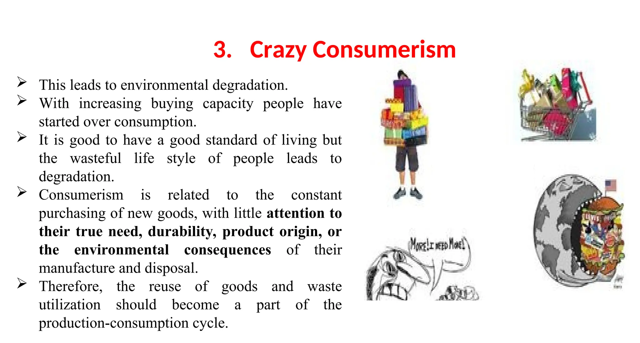  This leads to environmental degradation.
 With increasing buying capacity people have
started over consumption.
 It is good to have a good standard of living but
the wasteful life style of people leads to
degradation.
 Consumerism is related to the constant
purchasing of new goods, with little attention to
their true need, durability, product origin, or
the environmental consequences of their
manufacture and disposal.
 Therefore, the reuse of goods and waste
utilization should become a part of the
production-consumption cycle.
3. Crazy Consumerism
 