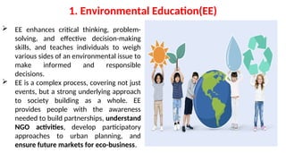 1. Environmental Education(EE)
 EE enhances critical thinking, problem-
solving, and effective decision-making
skills, and teaches individuals to weigh
various sides of an environmental issue to
make informed and responsible
decisions.
 EE is a complex process, covering not just
events, but a strong underlying approach
to society building as a whole. EE
provides people with the awareness
needed to build partnerships, understand
NGO activities, develop participatory
approaches to urban planning, and
ensure future markets for eco-business.
 
