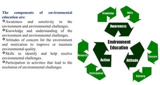 The components of environmental
education are:
Awareness and sensitivity to the
environment and environmental challenges.
Knowledge and understanding of the
environment and environmental challenges.
Attitudes of concern for the environment
and motivation to improve or maintain
environmental quality.
Skills to identify and help resolve
environmental challenges.
Participation in activities that lead to the
resolution of environmental challenges
 