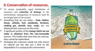 II.Conservation of resources,
 To ensure sustainable, equal distribution of
resources and reduction of damage to the
environment, management of resources must be
an integral part of our society.
 Everything that we use today – food, clothes,
house, vehicles, fuel, notebooks, furniture,
cooking gas, utensils, toys, roads, etc. are
obtained from resources on the earth.
 A significant portion of the energy which we use
today is obtained from the non-renewable
sources. This implies that once they are used up,
they cannot be replenished.
 Managing the resources would not only ensure
its rational use but also put a limit to the
degradation it is causing to the environment.
 