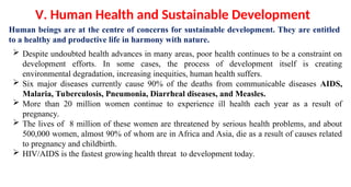 Human beings are at the centre of concerns for sustainable development. They are entitled
to a healthy and productive life in harmony with nature.
V. Human Health and Sustainable Development
 Despite undoubted health advances in many areas, poor health continues to be a constraint on
development efforts. In some cases, the process of development itself is creating
environmental degradation, increasing inequities, human health suffers.
 Six major diseases currently cause 90% of the deaths from communicable diseases AIDS,
Malaria, Tuberculosis, Pneumonia, Diarrheal diseases, and Measles.
 More than 20 million women continue to experience ill health each year as a result of
pregnancy.
 The lives of 8 million of these women are threatened by serious health problems, and about
500,000 women, almost 90% of whom are in Africa and Asia, die as a result of causes related
to pregnancy and childbirth.
 HIV/AIDS is the fastest growing health threat to development today.
 