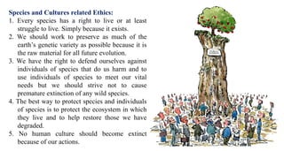 Species and Cultures related Ethics:
1. Every species has a right to live or at least
struggle to live. Simply because it exists.
2. We should work to preserve as much of the
earth’s genetic variety as possible because it is
the raw material for all future evolution.
3. We have the right to defend ourselves against
individuals of species that do us harm and to
use individuals of species to meet our vital
needs but we should strive not to cause
premature extinction of any wild species.
4. The best way to protect species and individuals
of species is to protect the ecosystem in which
they live and to help restore those we have
degraded.
5. No human culture should become extinct
because of our actions.
 