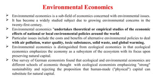  Environmental economics is a sub-field of economics concerned with environmental issues.
 It has become a widely studied subject due to growing environmental concerns in the
twenty-first century.
 Environmental economics "undertakes theoretical or empirical studies of the economic
effects of national or local environmental policies around the world.
 Particular issues include the costs and benefits of alternative environmental policies to deal
with air pollution, water quality, toxic substances, solid waste, and global warming.
 Environmental economics is distinguished from ecological economics in that ecological
economics emphasizes the economy as a subsystem of the ecosystem with its focus upon
preserving natural capital.
 One survey of German economists found that ecological and environmental economics are
different schools of economic thought with ecological economists emphasizing "strong"
sustainability and rejecting the proposition that human-made ("physical") capital can
substitute for natural capital.
Environmental Economics
 