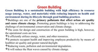 Green Building is a sustainable building with high efficiency in resource
usage (energy, water, and materials) while reducing impacts on health and
environment during its lifecycle through good building practices.
Buildings are one of the primary pollutants that affect urban air quality
and cause climate change. Promoting green buildings is key to addressing the
challenge of environmental conservation and climate change.
The costs for design and construction of the green building is high, however,
the operational costs are low.
It efficiently utilizes energy, water, and other resources.
It protects occupant health and improving employee productivity by means of
healthier air quality and greater natural/daylight.
Reducing waste, pollution and environmental degradation.
It will reduce the Heat waves caused by climate change.
Green Building
 