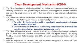 Clean Development Mechanism(CDM)
 The Clean Development Mechanism (CDM) is a United Nations run carbon offset scheme
allowing countries to fund greenhouse gas emissions reducing projects in other countries
and claim the saved emissions as part of their own efforts to meet international emissions
targets.
 It is one of the Flexible Mechanisms defined in the Kyoto Protocol. The CDM, defined in
Article 12 of the Protocol, was intended to meet two objectives:
1. To assist developing nations achieve sustainable development and reduce
their carbon footprints and
2. To assist industrialized nations in achieving compliance with their emissions
reduction commitments (greenhouse gas emission caps).
 The CDM addressed the second objective by allowing the industrialized countries to meet
part of their emission reduction commitments under the Kyoto Protocol by buying
Certified Emission Reduction units from CDM emission reduction projects in developing
countries.
 Both the projects and the issue of CERs units are subject to approval to ensure that these
 