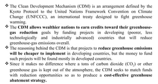 The Clean Development Mechanism (CDM) is an arrangement defined by the
Kyoto Protocol to the United Nations Framework Convention on Climate
Change (UNFCCC), an international treaty designed to fight greenhouse
warming.
 The CDM allows wealthier nations to earn credits toward their greenhouse-
gas reduction goals by funding projects in developing (poorer, less
technologically and industrially advanced) countries that will reduce
greenhouse-gas emissions overall.
 The reasoning behind the CDM is that projects to reduce greenhouse emissions
will be cheaper to implement in developing countries, but the money to fund
such projects will be found mostly in developed countries.
 Since it makes no difference where a tons of carbon dioxide (CO2) or other
greenhouse gas is kept out of the atmosphere, the CDM seeks to match funds
with reduction opportunities so as to produce a cost-effective greenhouse
abatement strategy.
 