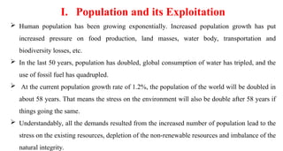  Human population has been growing exponentially. Increased population growth has put
increased pressure on food production, land masses, water body, transportation and
biodiversity losses, etc.
 In the last 50 years, population has doubled, global consumption of water has tripled, and the
use of fossil fuel has quadrupled.
 At the current population growth rate of 1.2%, the population of the world will be doubled in
about 58 years. That means the stress on the environment will also be double after 58 years if
things going the same.
 Understandably, all the demands resulted from the increased number of population lead to the
stress on the existing resources, depletion of the non-renewable resources and imbalance of the
natural integrity.
I. Population and its Exploitation
 