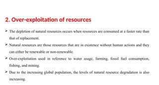  The depletion of natural resources occurs when resources are consumed at a faster rate than
that of replacement.
 Natural resources are those resources that are in existence without human actions and they
can either be renewable or non-renewable.
 Over-exploitation used in reference to water usage, farming, fossil fuel consumption,
fishing, and mining.
 Due to the increasing global population, the levels of natural resource degradation is also
increasing.
2. Over-exploitation of resources
 