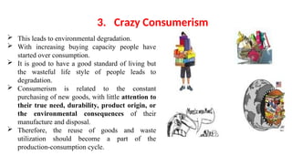  This leads to environmental degradation.
 With increasing buying capacity people have
started over consumption.
 It is good to have a good standard of living but
the wasteful life style of people leads to
degradation.
 Consumerism is related to the constant
purchasing of new goods, with little attention to
their true need, durability, product origin, or
the environmental consequences of their
manufacture and disposal.
 Therefore, the reuse of goods and waste
utilization should become a part of the
production-consumption cycle.
3. Crazy Consumerism
 