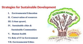 I. Environmental Education
II. Conservation of resources
III. Urban sprawl,
IV. Sustainable cities &
Sustainable Communities
V. Human health
VI. Role of IT in Environment
VII. Environmental Ethics
Strategies for Sustainable Development
 