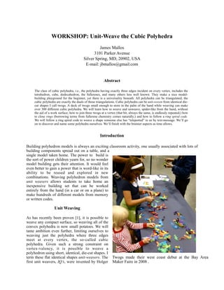 WORKSHOP: Unit-Weave the Cubic Polyhedra
                                                   James Mallos
                                                3101 Parker Avenue
                                          Silver Spring, MD, 20902, USA
                                           E-mail: jbmallos@gmail.com


                                                          Abstract

     The class of cubic polyhedra, i.e., the polyhedra having exactly three edges incident on every vertex, includes the
     tetrahedron, cube, dodecahedron, the fullerenes, and many others less well known. They make a nice model-
     building playground for the beginner, yet there is a universality beneath. All polyhedra can be triangulated; the
     cubic polyhedra are exactly the duals of those triangulations. Cubic polyhedra can be unit-woven from identical die-
     cut shapes I call twogs. A deck of twogs small enough to store in the palm of the hand while weaving can make
     over 300 different cubic polyhedra. We will learn how to weave and unweave, spider-like from the hand, without
     the aid of a work surface; how to join three twogs at a vertex (that bit, always the same, is endlessly repeated;) how
     to close rings (borrowing terms from fullerene chemistry comes naturally;) and how to follow a ring spiral code.
     We will follow a ring spiral code to weave a shape someone else has “teleported” to us by text-message. We’ll go
     on to discover and name some polyhedra ourselves. We‘ll finish with the brainier aspects as time allows.


                                                       Introduction

Building polyhedron models is always an exciting classroom activity, one usually associated with lots of
building components spread out on a table, and a
single model taken home. The power to build is
the sort of power children yearn for, so no wonder
model building gets their attention. It would feel
even better to gain a power that is word-like in its
ability to be reused and explored in new
combinations. Weaving polyhedron models from
unit weavers allows students to take home an
inexpensive building set that can be worked
entirely from the hand (in a car or on a plane) to
make hundreds of different models from memory
or written codes.

                    Unit Weaving

As has recently been proven [1], it is possible to
weave any compact surface, so weaving all of the
convex polyhedra is now small potatoes. We will
tame ambition even further, limiting ourselves to
weaving just the polyhedra where three edges
meet at every vertex, the so-called cubic
polyhedra. Given such a strong constraint on
vertex-valency, it is possible to weave a
polyhedron using short, identical, die-cut shapes. I
term these flat identical shapes unit-weavers. The              Twogs made their west coast debut at the Bay Area
first unit weavers, IQ’s, were invented by Holger               Maker Faire in 2008 .
 