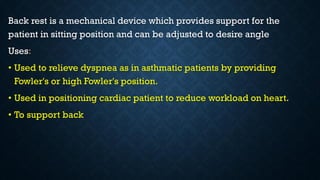 Back rest is a mechanical device which provides support for the
patient in sitting position and can be adjusted to desire angle
Uses:
• Used to relieve dyspnea as in asthmatic patients by providing
Fowler's or high Fowler's position.
• Used in positioning cardiac patient to reduce workload on heart.
• To support back
 