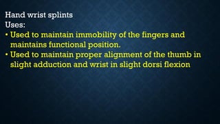 Hand wrist splints
Uses:
• Used to maintain immobility of the fingers and
maintains functional position.
• Used to maintain proper alignment of the thumb in
slight adduction and wrist in slight dorsi flexion
 