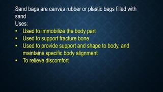 Sand bags are canvas rubber or plastic bags filled with
sand
Uses:
• Used to immobilize the body part
• Used to support fracture bone
• Used to provide support and shape to body, and
maintains specific body alignment
• To relieve discomfort
 