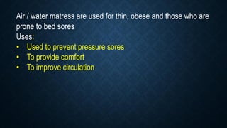 Air / water matress are used for thin, obese and those who are
prone to bed sores
Uses:
• Used to prevent pressure sores
• To provide comfort
• To improve circulation
 