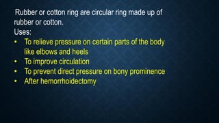 Rubber or cotton ring are circular ring made up of
rubber or cotton.
Uses:
• To relieve pressure on certain parts of the body
like elbows and heels
• To improve circulation
• To prevent direct pressure on bony prominence
• After hemorrhoidectomy
 