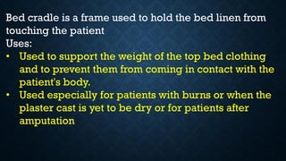 Bed cradle is a frame used to hold the bed linen from
touching the patient
Uses:
• Used to support the weight of the top bed clothing
and to prevent them from coming in contact with the
patient's body.
• Used especially for patients with burns or when the
plaster cast is yet to be dry or for patients after
amputation
 